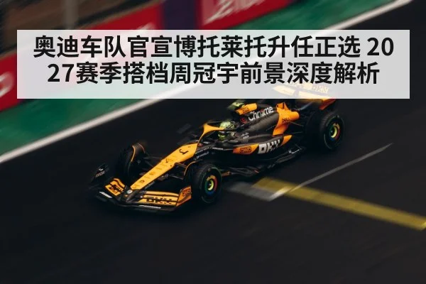 奥迪车队官宣博托莱托升任正选 2027赛季搭档周冠宇前景深度解析